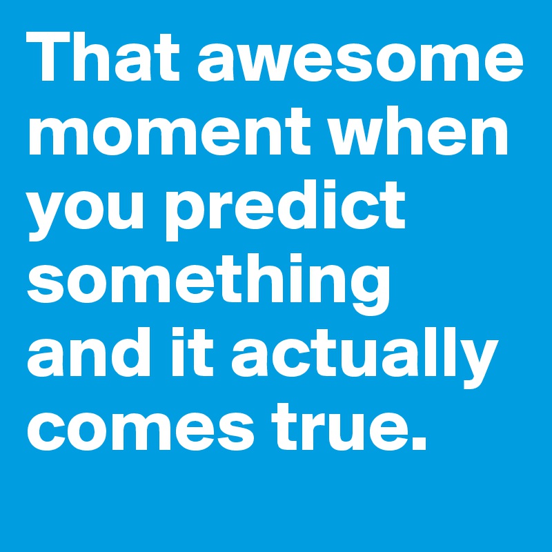 That awesome moment when you predict something and it actually comes true. 