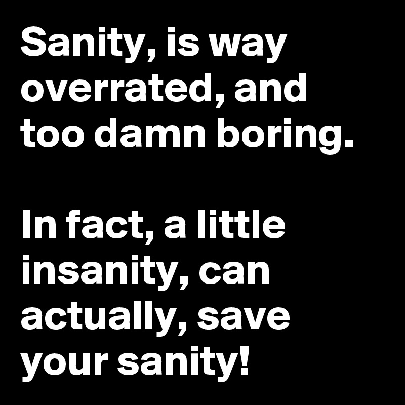 Sanity, is way overrated, and too damn boring. 

In fact, a little insanity, can actually, save your sanity! 