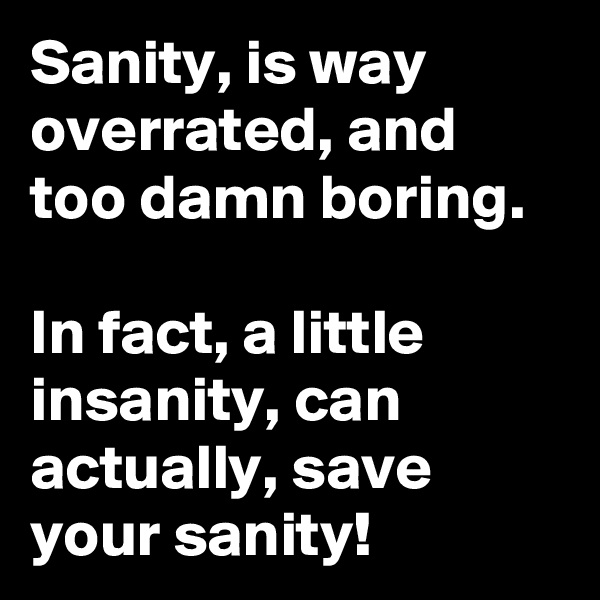 Sanity, is way overrated, and too damn boring. 

In fact, a little insanity, can actually, save your sanity! 