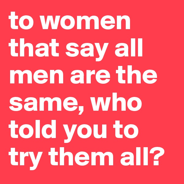 to women that say all men are the same, who told you to try them all?
