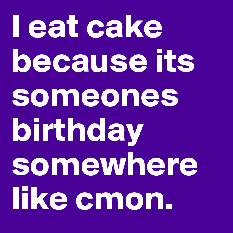 I eat cake because its someones birthday somewhere like cmon.