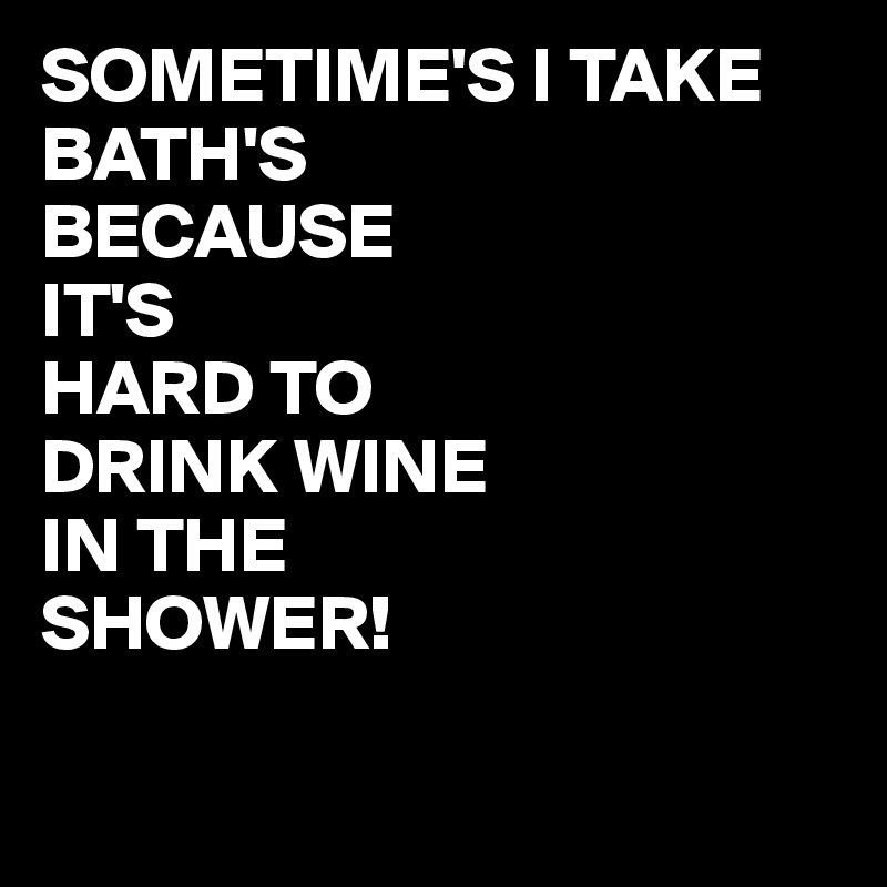 SOMETIME'S I TAKE BATH'S 
BECAUSE 
IT'S
HARD TO 
DRINK WINE
IN THE
SHOWER!

