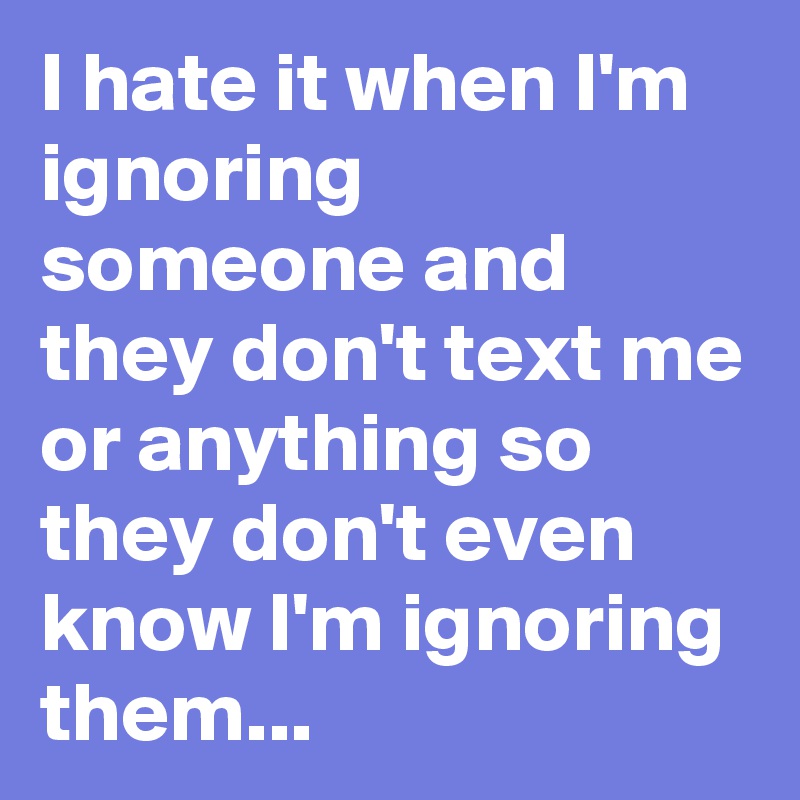 I hate it when I'm ignoring someone and they don't text me or anything so they don't even know I'm ignoring them...