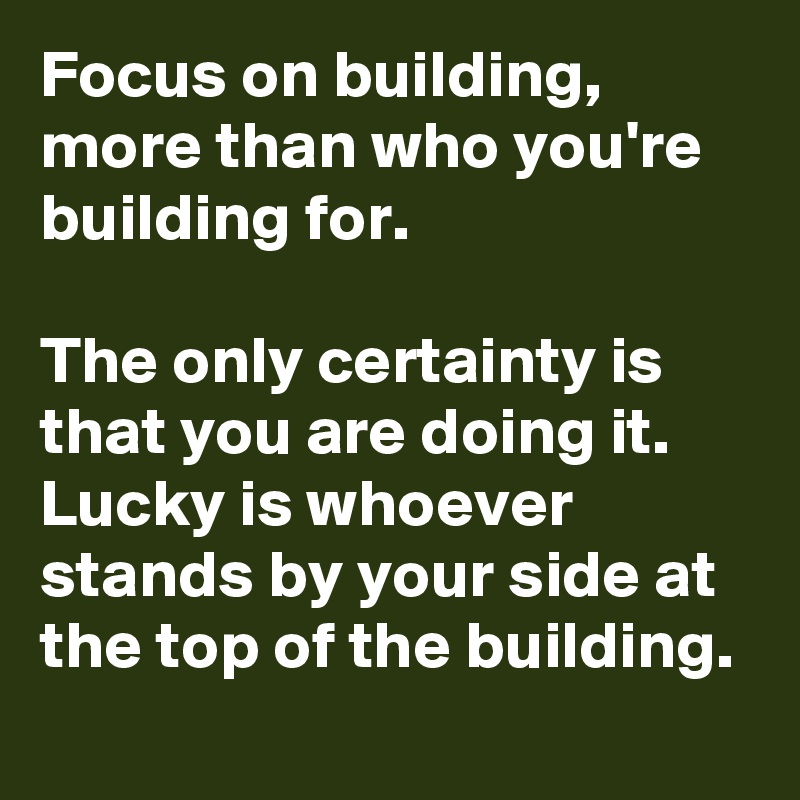 Focus on building, more than who you're building for.

The only certainty is that you are doing it.
Lucky is whoever stands by your side at the top of the building.
