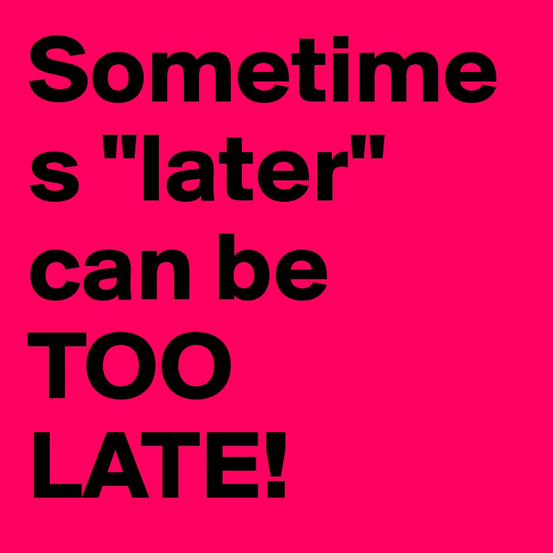 Sometimes "later" can be TOO 
LATE!