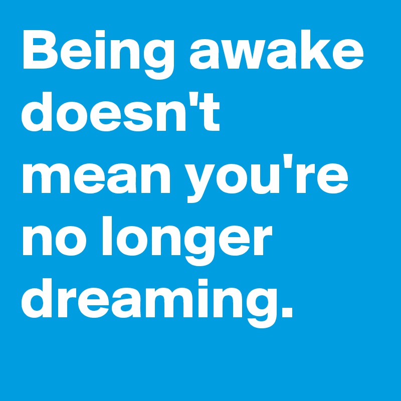 Being awake doesn't mean you're no longer dreaming. 