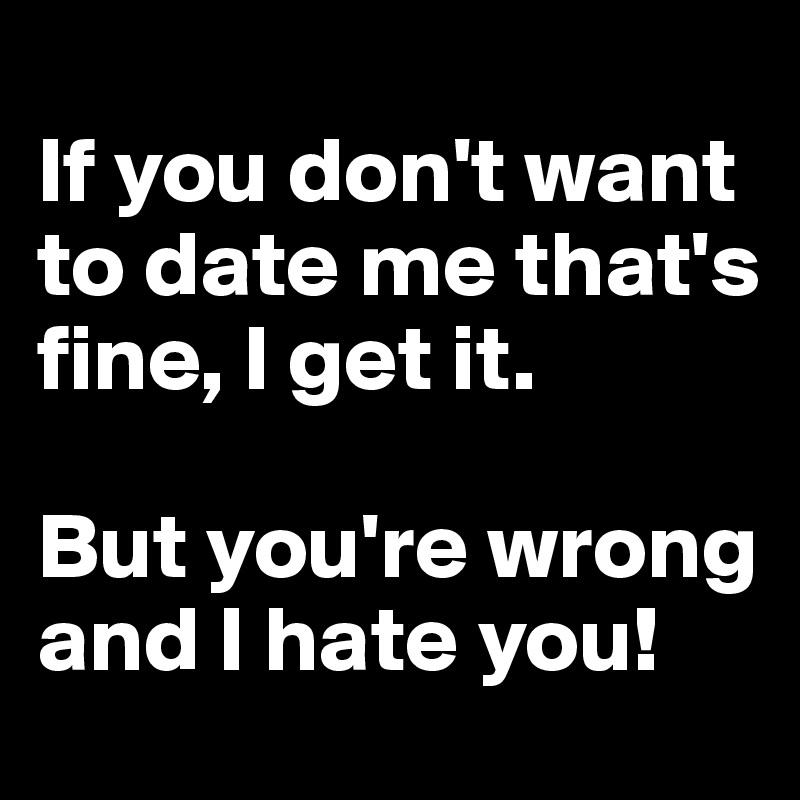 
If you don't want to date me that's fine, I get it.

But you're wrong and I hate you!