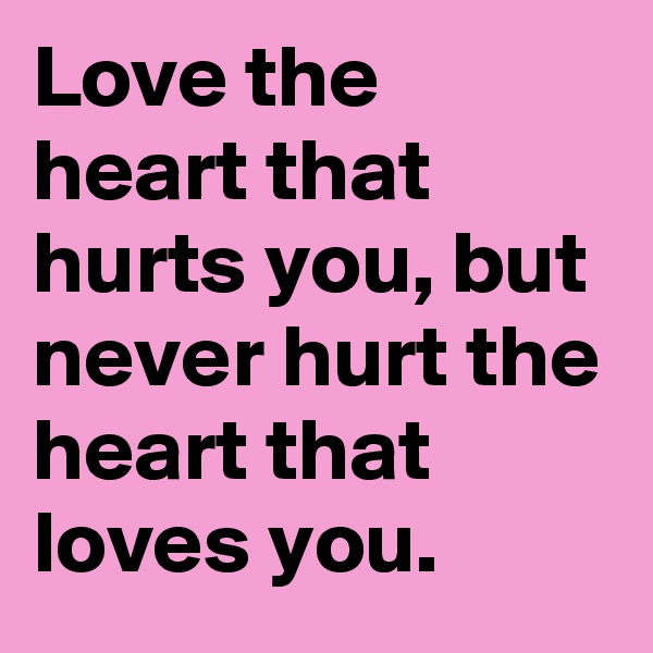 Love the heart that hurts you, but never hurt the heart that loves you.
