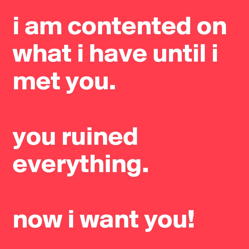i am contented on what i have until i met you.

you ruined everything. 

now i want you!