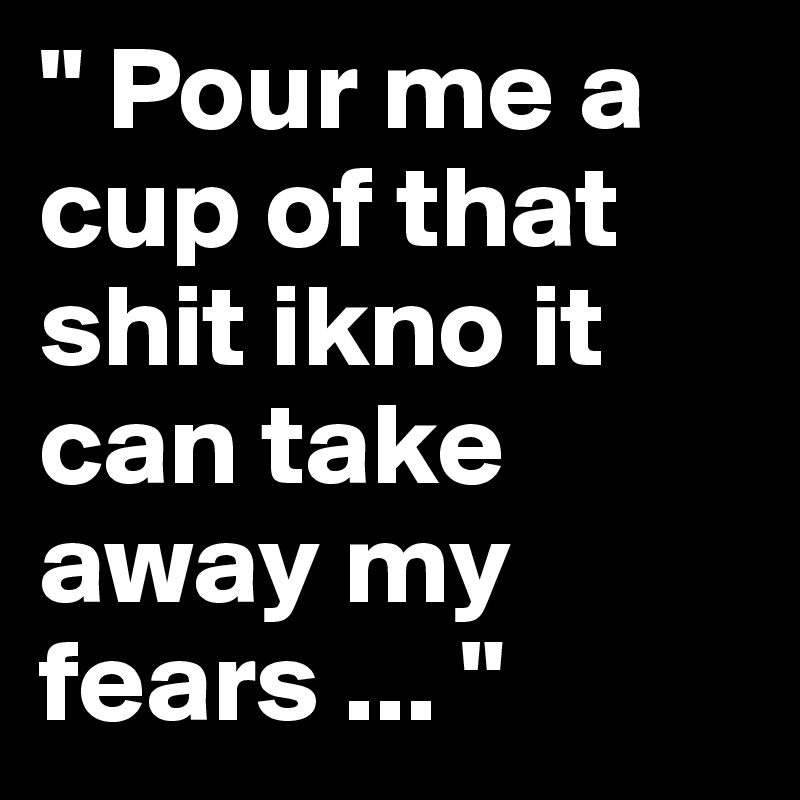 " Pour me a cup of that shit ikno it can take away my fears ... "