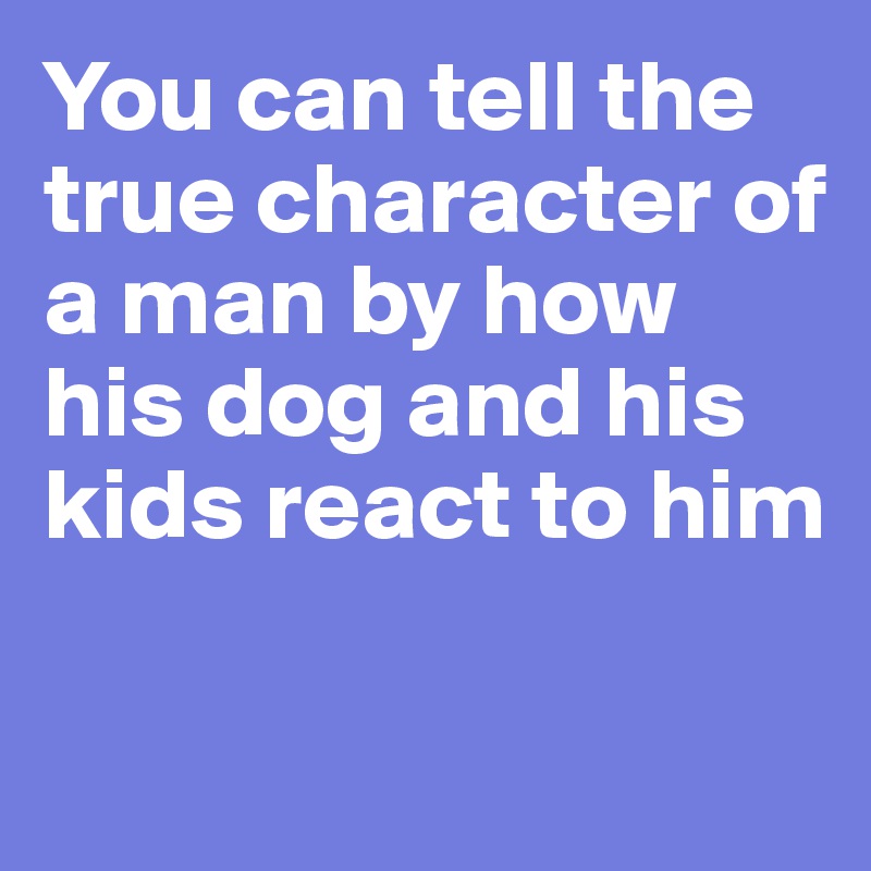 You can tell the true character of a man by how his dog and his kids react to him

