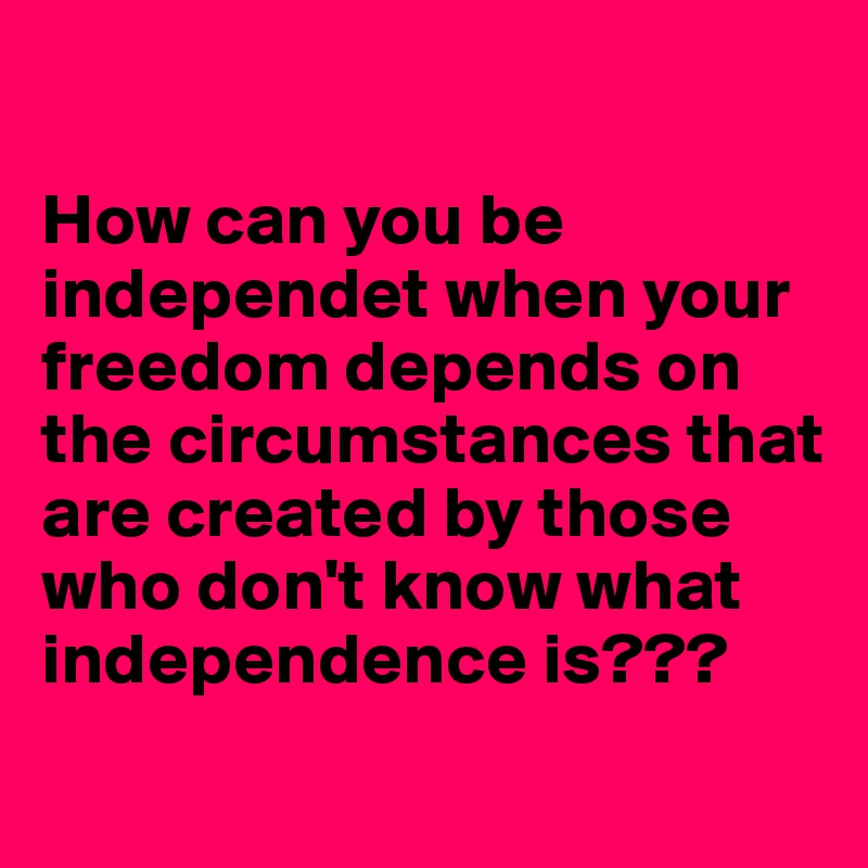 

How can you be independet when your freedom depends on the circumstances that are created by those who don't know what independence is???
