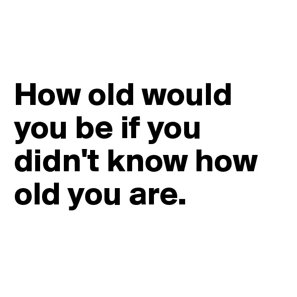

How old would you be if you didn't know how old you are.

