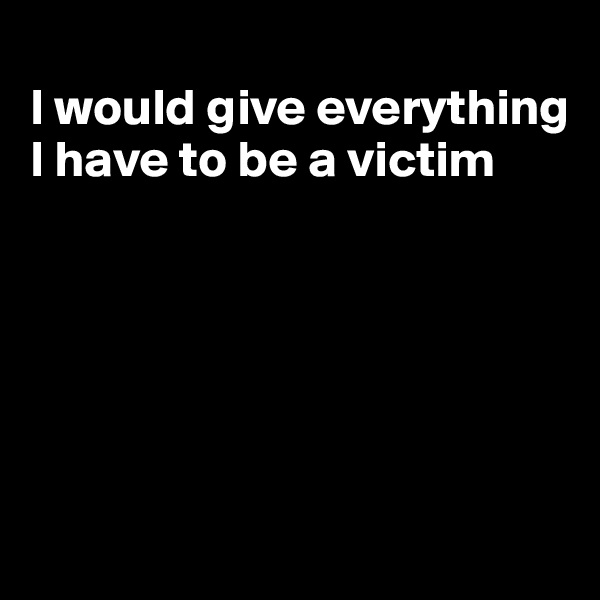 
I would give everything I have to be a victim






