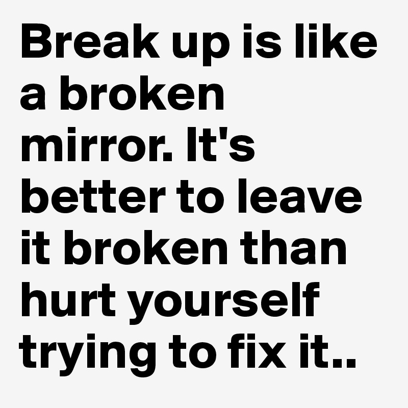 Break up is like a broken mirror. It's better to leave it broken than hurt yourself trying to fix it..