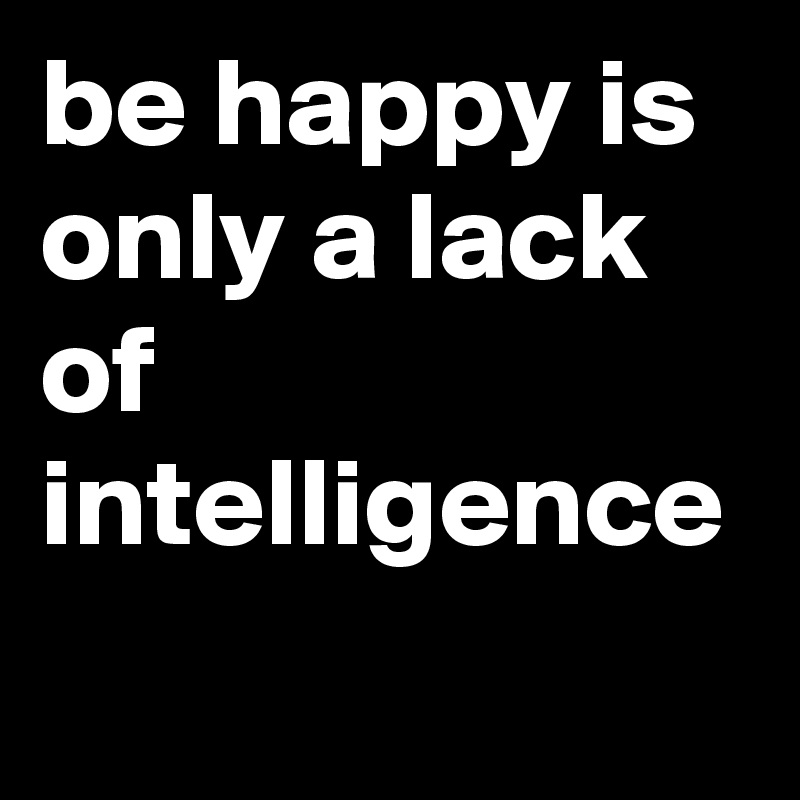 be happy is only a lack of intelligence