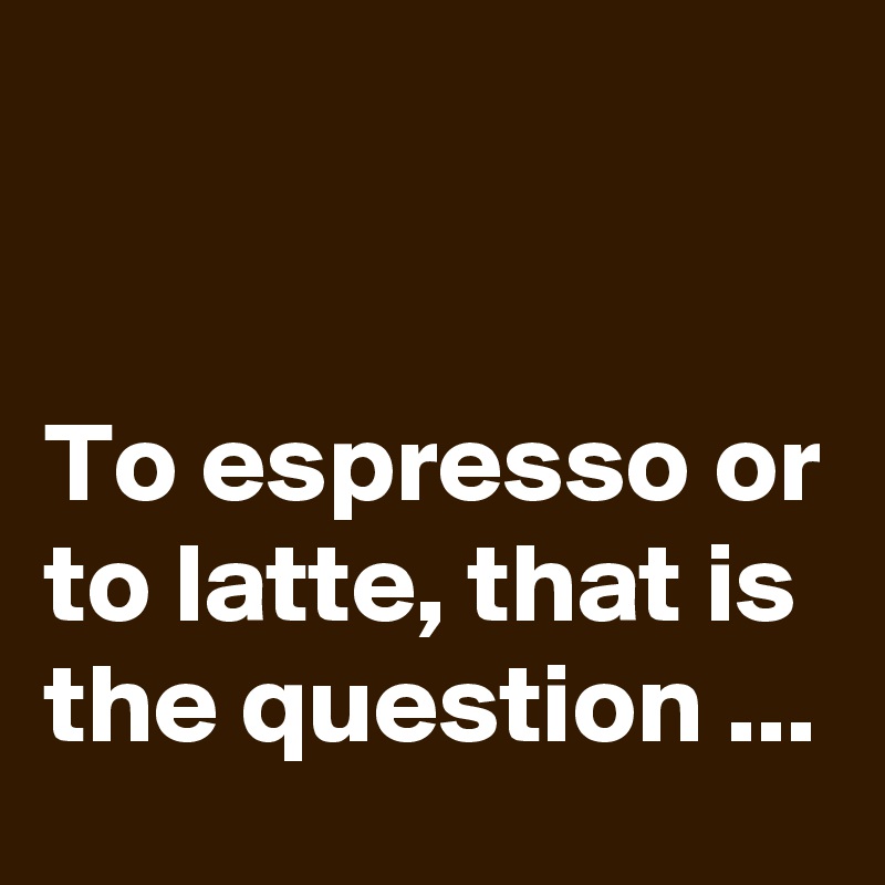 


To espresso or to latte, that is the question ...