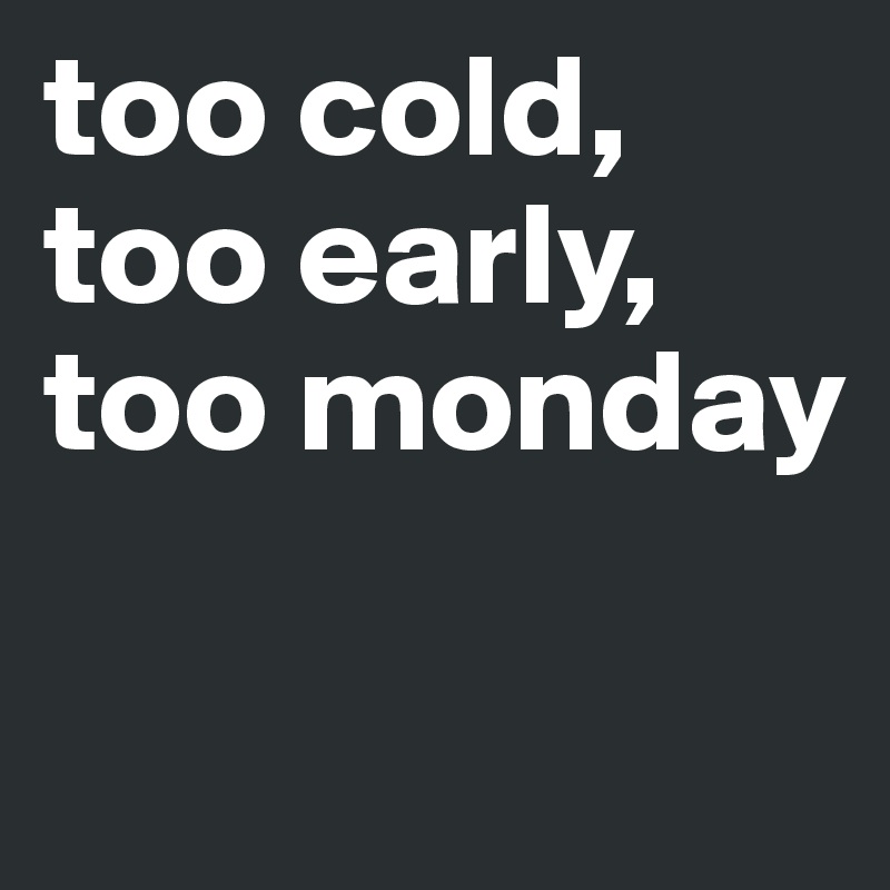 too cold, too early, too monday 

