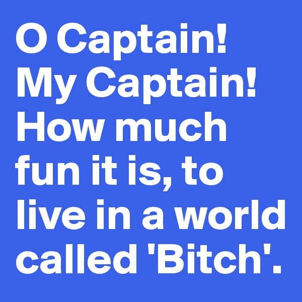 O Captain!My Captain!
How much fun it is, to live in a world called 'Bitch'.