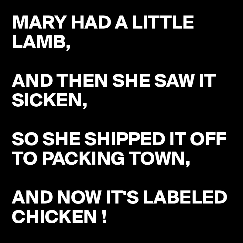 MARY HAD A LITTLE LAMB, 

AND THEN SHE SAW IT SICKEN, 

SO SHE SHIPPED IT OFF TO PACKING TOWN,

AND NOW IT'S LABELED
CHICKEN !
