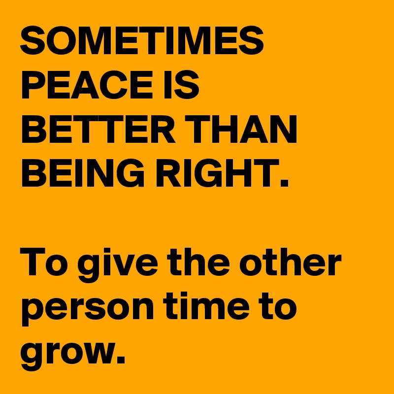 SOMETIMES PEACE IS BETTER THAN BEING RIGHT.

To give the other person time to grow.