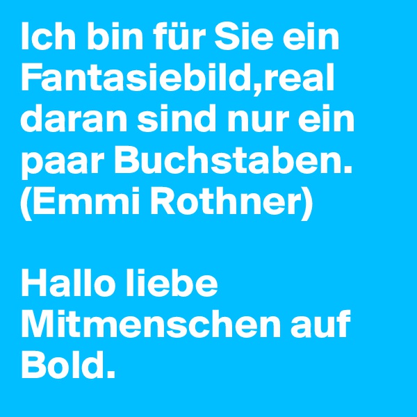 Ich bin für Sie ein Fantasiebild,real daran sind nur ein paar Buchstaben.
(Emmi Rothner)

Hallo liebe Mitmenschen auf Bold. 