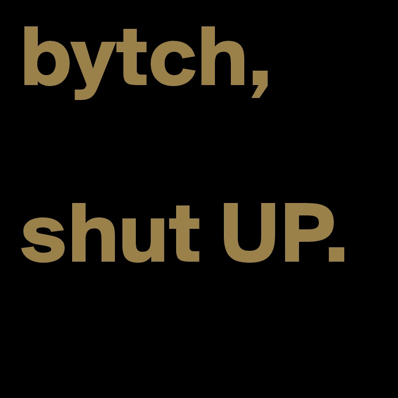 bytch,

shut UP. 
