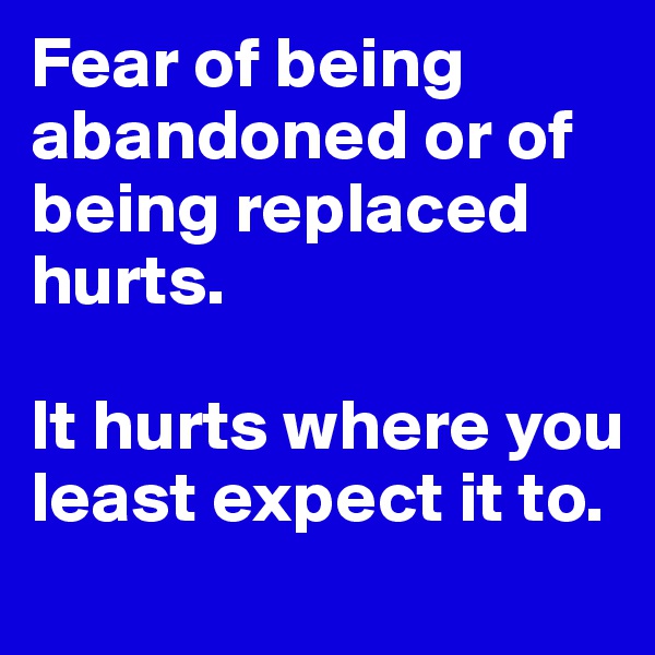 Fear of being abandoned or of being replaced hurts. 

It hurts where you least expect it to. 