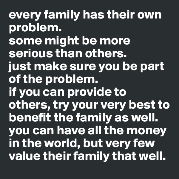 every family has their own problem. 
some might be more serious than others. 
just make sure you be part of the problem. 
if you can provide to others, try your very best to benefit the family as well. 
you can have all the money in the world, but very few value their family that well.