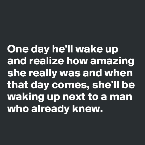 


One day he'll wake up and realize how amazing she really was and when that day comes, she'll be waking up next to a man who already knew.
