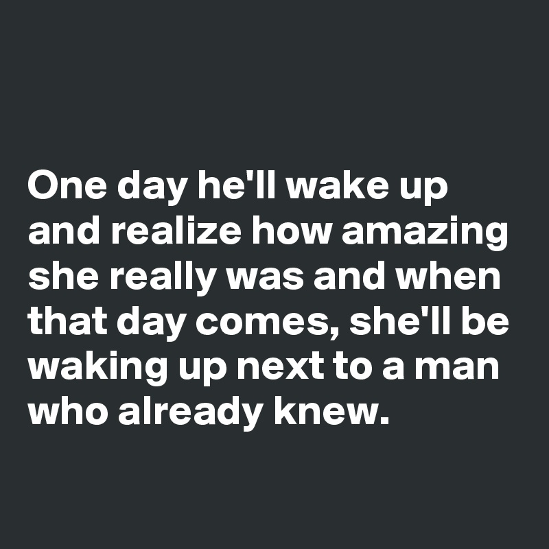 


One day he'll wake up and realize how amazing she really was and when that day comes, she'll be waking up next to a man who already knew.
