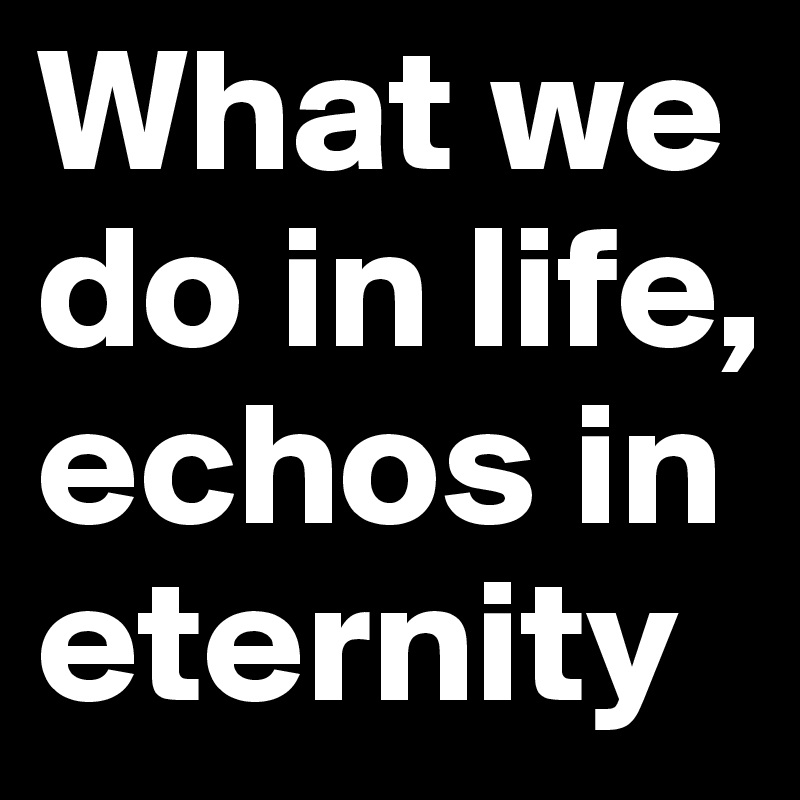 What we do in life, echos in eternity