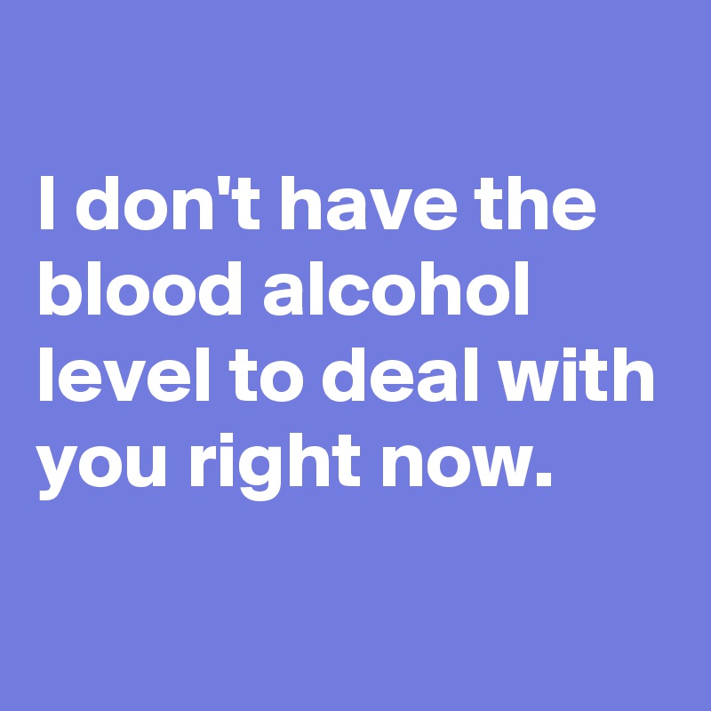 
I don't have the blood alcohol level to deal with you right now.

