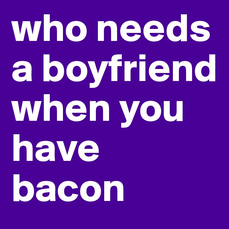 who needs a boyfriend when you have bacon 