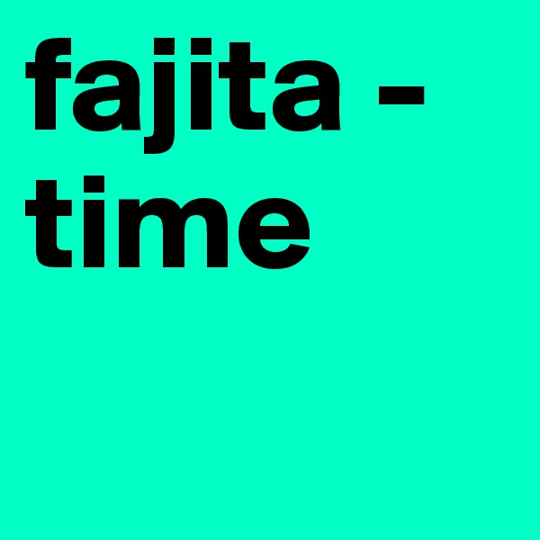 fajita -
time