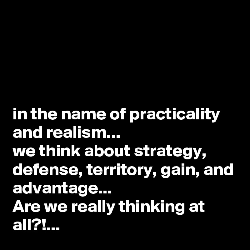 




in the name of practicality and realism...
we think about strategy, defense, territory, gain, and advantage...
Are we really thinking at all?!...