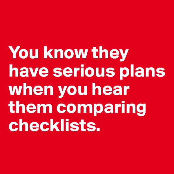 

You know they have serious plans when you hear them comparing checklists. 
