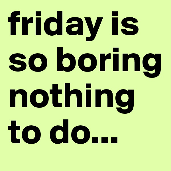 friday is so boring nothing to do...