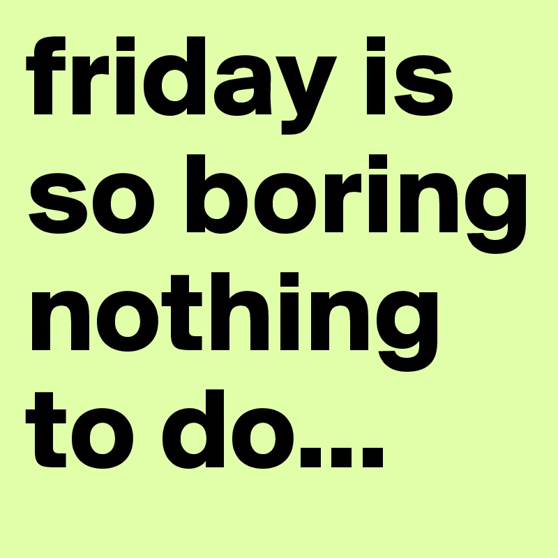 friday is so boring nothing to do...