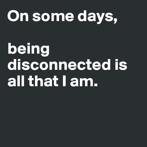 On some days, 

being disconnected is all that I am. 


