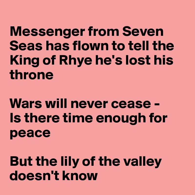 
Messenger from Seven Seas has flown to tell the King of Rhye he's lost his throne

Wars will never cease -
Is there time enough for peace

But the lily of the valley doesn't know