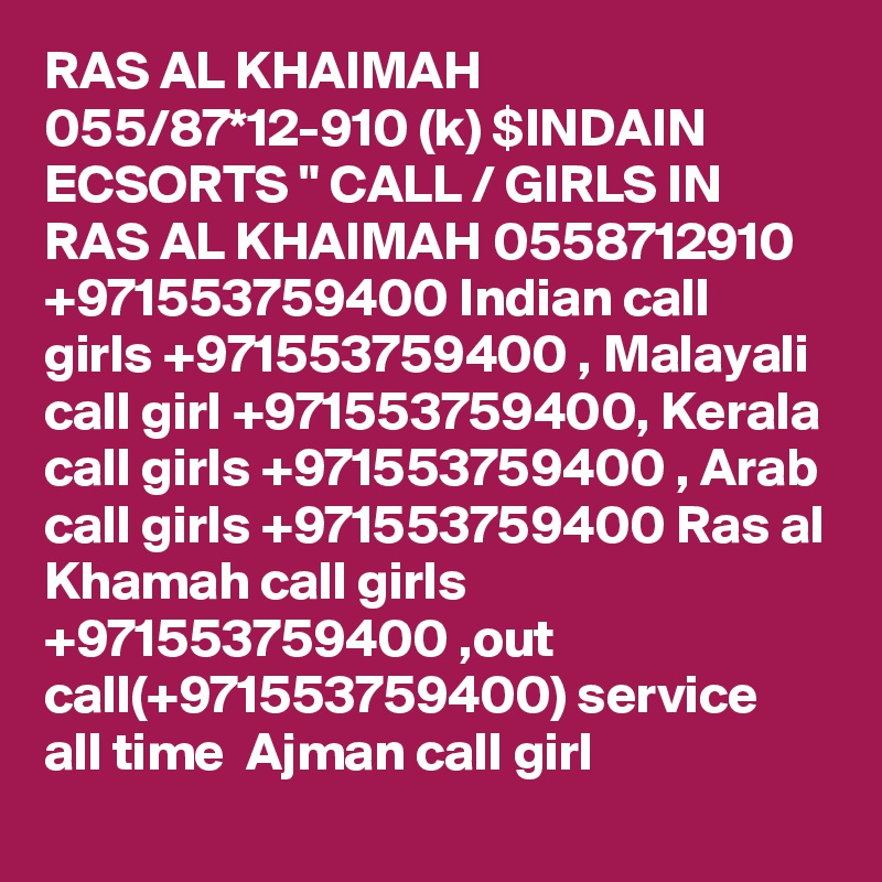 RAS AL KHAIMAH 055/87*12-910 (k) $INDAIN ECSORTS " CALL / GIRLS IN RAS AL KHAIMAH 0558712910  +971553759400 Indian call girls +971553759400 , Malayali call girl +971553759400, Kerala call girls +971553759400 , Arab call girls +971553759400 Ras al Khamah call girls +971553759400 ,out call(+971553759400) service all time  Ajman call girl