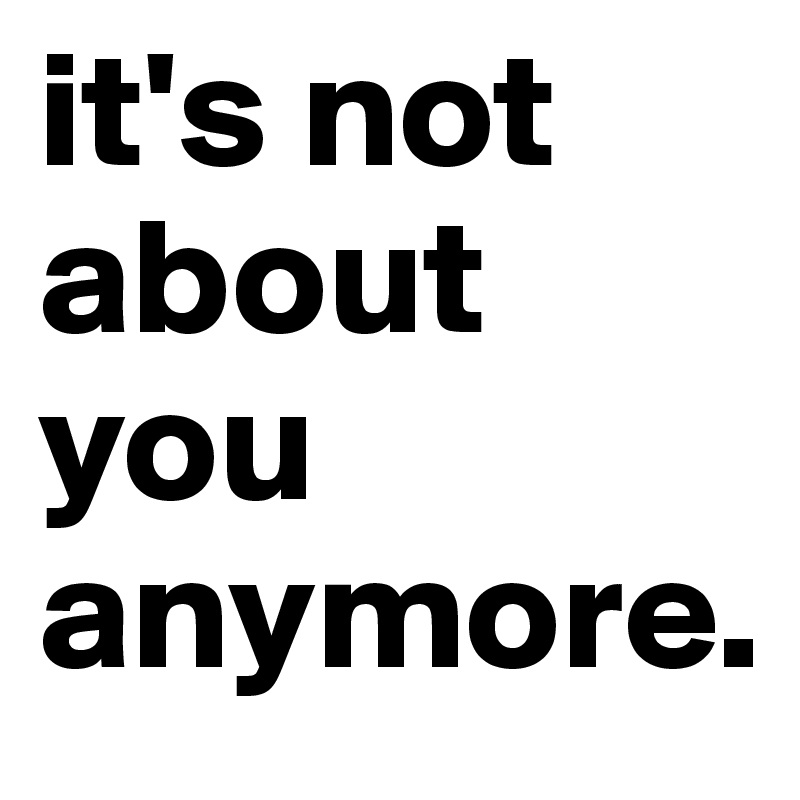 it's not about you anymore.