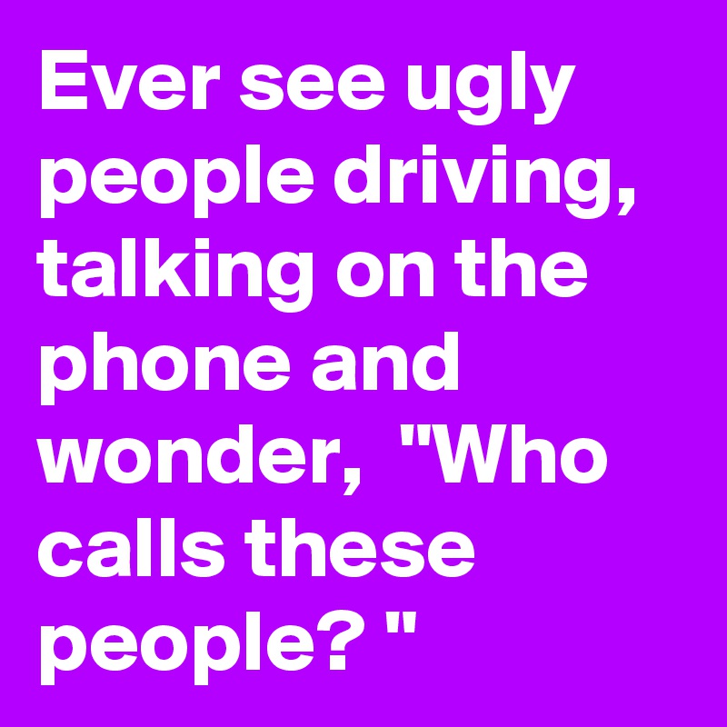 Ever see ugly people driving, talking on the phone and wonder,  "Who calls these people? "