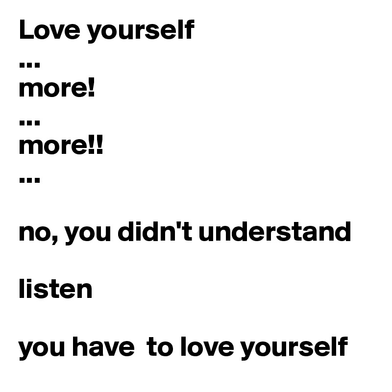 Love yourself
...
more!
...
more!!
...

no, you didn't understand

listen

you have  to love yourself