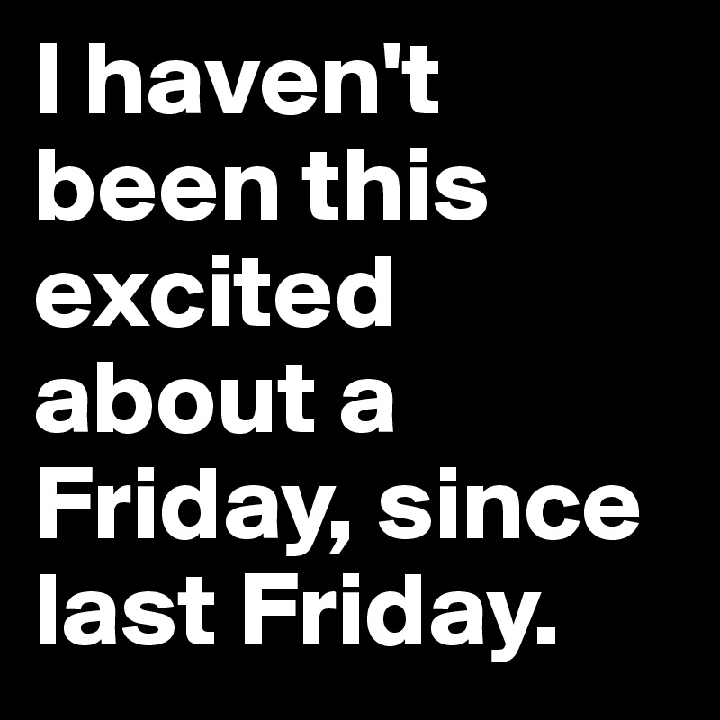 I haven't been this excited about a Friday, since last Friday.