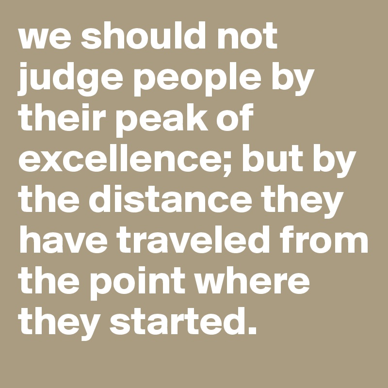 we should not judge people by their peak of excellence; but by the distance they have traveled from the point where they started.
