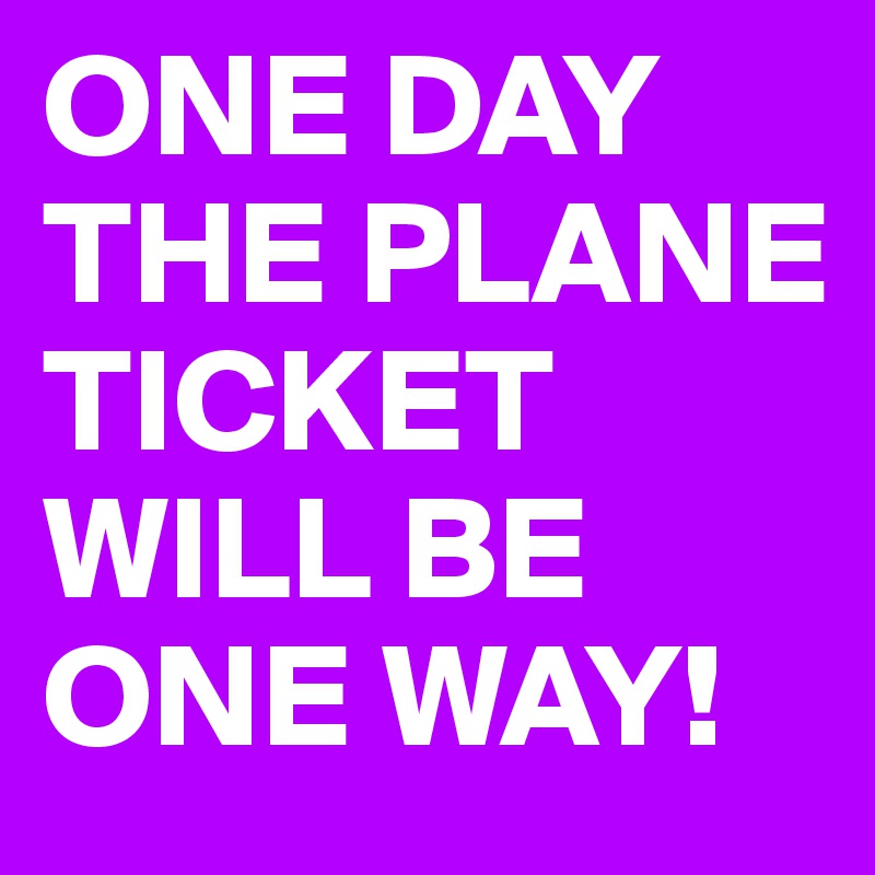 ONE DAY THE PLANE TICKET WILL BE ONE WAY!