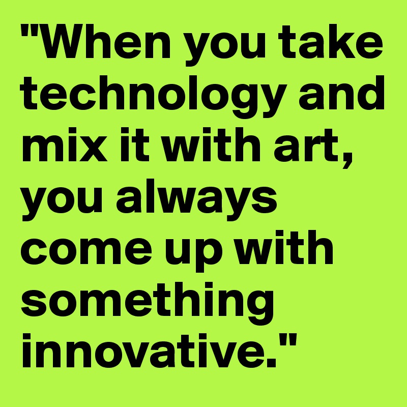 "When you take technology and mix it with art, 
you always come up with something innovative."