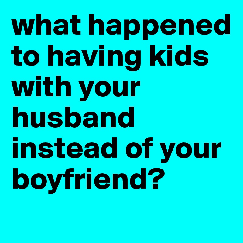 what happened to having kids with your husband instead of your boyfriend? 
